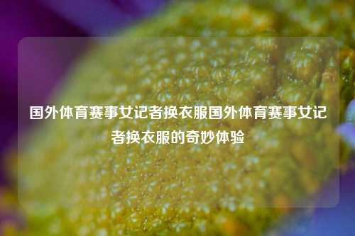 国外体育赛事女记者换衣服国外体育赛事女记者换衣服的奇妙体验