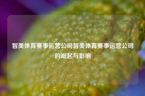 智美体育赛事运营公司智美体育赛事运营公司的崛起与影响