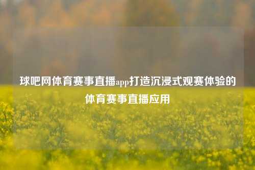 球吧网体育赛事直播app打造沉浸式观赛体验的体育赛事直播应用