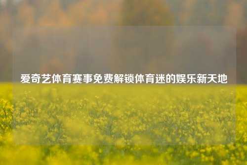 爱奇艺体育赛事免费解锁体育迷的娱乐新天地
