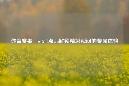 体育赛事茞wх1点vip解锁精彩瞬间的专属体验