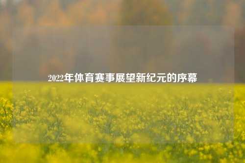 2022年体育赛事展望新纪元的序幕