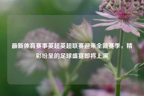 最新体育赛事英超英超联赛迎来全新赛季，精彩纷呈的足球盛宴即将上演